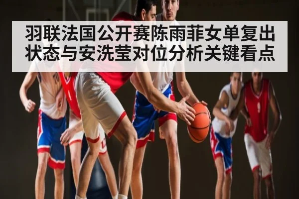 羽联法国公开赛陈雨菲女单复出状态与安洗莹对位分析关键看点