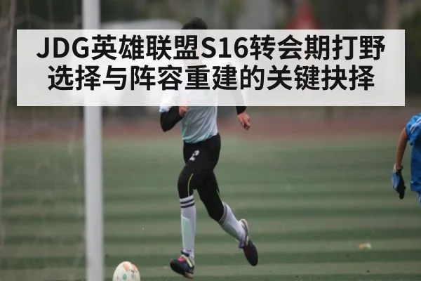 JDG英雄联盟S16转会期打野选择与阵容重建的关键抉择